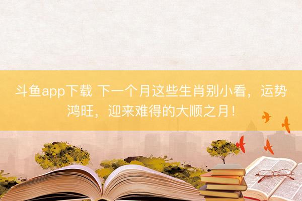 斗鱼app下载 下一个月这些生肖别小看，运势鸿旺，迎来难得的大顺之月！