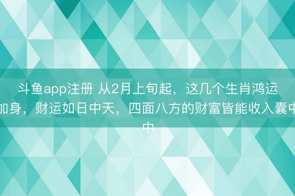 斗鱼app注册 从2月上旬起，这几个生肖鸿运加身，财运如日中天，四面八方的财富皆能收入囊中