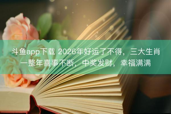 斗鱼app下载 2026年好运了不得，三大生肖一整年喜事不断，中奖发财，幸福满满