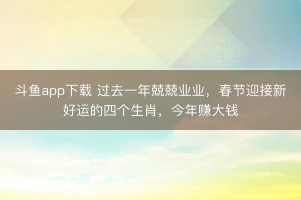 斗鱼app下载 过去一年兢兢业业，春节迎接新好运的四个生肖，今年赚大钱