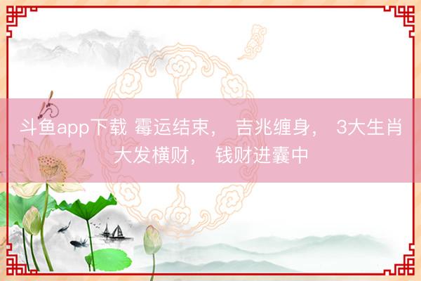 斗鱼app下载 霉运结束， 吉兆缠身， 3大生肖大发横财， 钱财进囊中