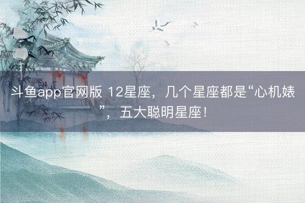 斗鱼app官网版 12星座，几个星座都是“心机婊”，五大聪明星座！