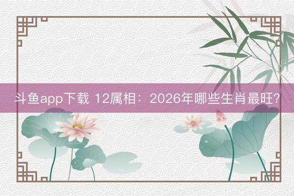 斗鱼app下载 12属相：2026年哪些生肖最旺？