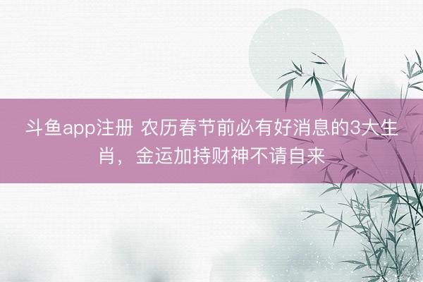 斗鱼app注册 农历春节前必有好消息的3大生肖，金运加持财神不请自来