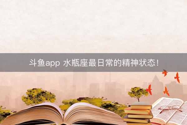 斗鱼app 水瓶座最日常的精神状态！