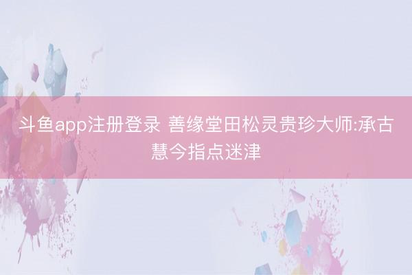 斗鱼app注册登录 善缘堂田松灵贵珍大师:承古慧今指点迷津