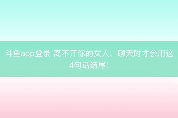 斗鱼app登录 离不开你的女人，聊天时才会用这4句话结尾！