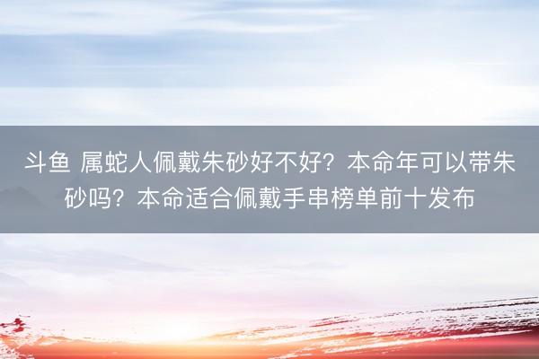 斗鱼 属蛇人佩戴朱砂好不好？本命年可以带朱砂吗？本命适合佩戴手串榜单前十发布