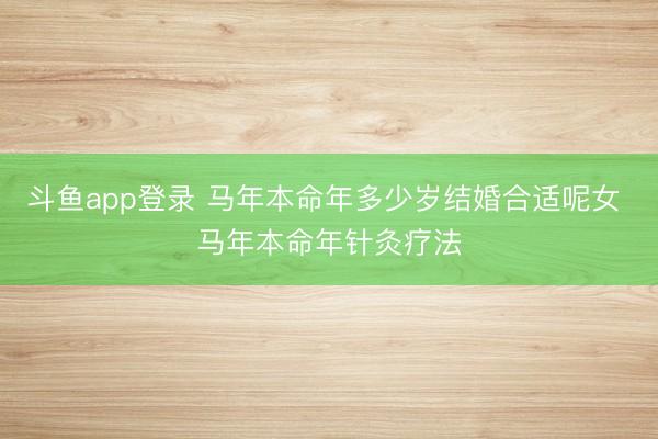 斗鱼app登录 马年本命年多少岁结婚合适呢女 马年本命年针灸疗法