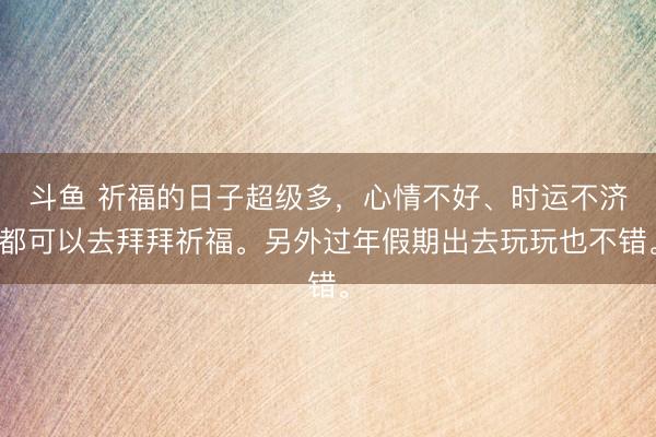 斗鱼 祈福的日子超级多，心情不好、时运不济都可以去拜拜祈福。另外过年假期出去玩玩也不错。