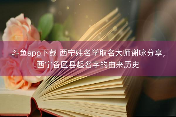 斗鱼app下载 西宁姓名学取名大师谢咏分享，西宁各区县起名字的由来历史