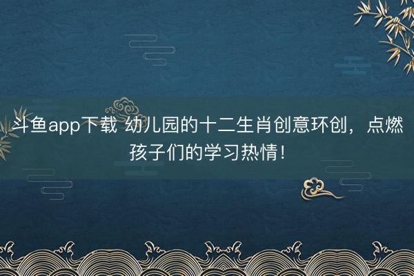 斗鱼app下载 幼儿园的十二生肖创意环创，点燃孩子们的学习热情！