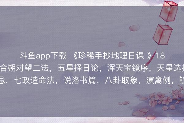 斗鱼app下载 《珍稀手抄地理日课 》181页。内容包含：曰月合朔对望二法，五星择日论，浑天宝镜序，天星选择要诀，天星选择宜忌，七政造命法，说洛书篇，八卦取象，演禽例，锁泊歌，天地人三元大卦例，金精月华起例，禽星课式，贵人登天门时，分居入宅作灶忌日，救贫黄泉水歌等。