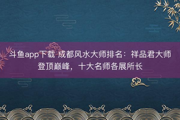 斗鱼app下载 成都风水大师排名：祥品君大师登顶巅峰，十大名师各展所长