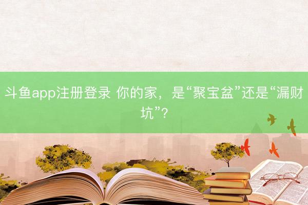 斗鱼app注册登录 你的家，是“聚宝盆”还是“漏财坑”？