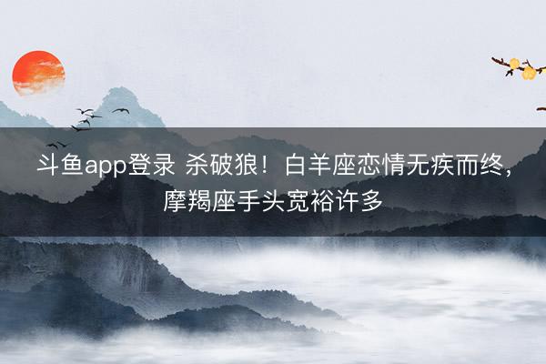 斗鱼app登录 杀破狼！白羊座恋情无疾而终，摩羯座手头宽裕许多