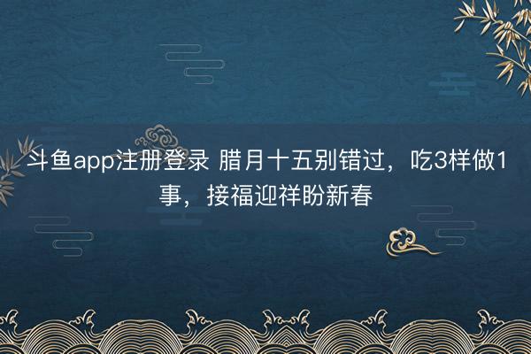 斗鱼app注册登录 腊月十五别错过，吃3样做1事，接福迎祥盼新春