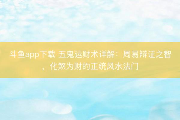 斗鱼app下载 五鬼运财术详解：周易辩证之智，化煞为财的正统风水法门