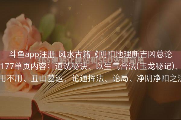 斗鱼app注册 风水古籍《阴阳地理断吉凶总论》页数: 89筒子页 177单页内容：道诜秘诀、以生气合法(玉龙秘记)、纳音五行运克亡命用不用、丑山墓运、论通挥法、论局、净阴净阳之法、九星山水论、方位得失、四势八龙行气施生、五行生旺之图、有井入朝吉出法、折水断、折水论、总论星步秘诀、论放水法、论生气、...