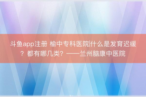 斗鱼app注册 榆中专科医院|什么是发育迟缓？都有哪几类？——兰州脑康中医院