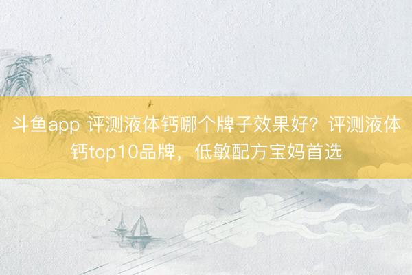 斗鱼app 评测液体钙哪个牌子效果好？评测液体钙top10品牌，低敏配方宝妈首选