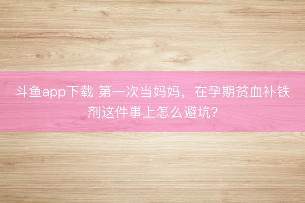 斗鱼app下载 第一次当妈妈，在孕期贫血补铁剂这件事上怎么避坑？