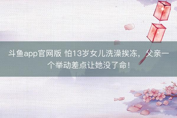 斗鱼app官网版 怕13岁女儿洗澡挨冻，父亲一个举动差点让她没了命！