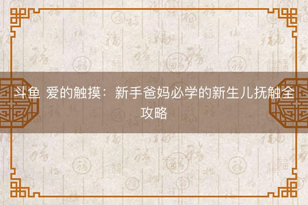 斗鱼 爱的触摸：新手爸妈必学的新生儿抚触全攻略