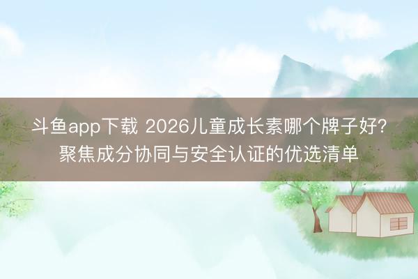 斗鱼app下载 2026儿童成长素哪个牌子好？聚焦成分协同与安全认证的优选清单