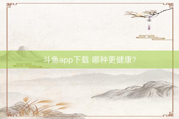 斗鱼app下载 哪种更健康？