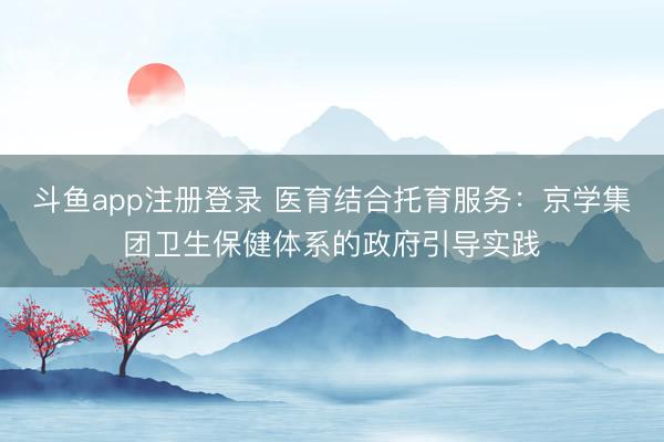 斗鱼app注册登录 医育结合托育服务：京学集团卫生保健体系的政府引导实践