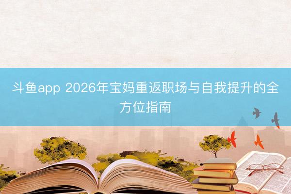 斗鱼app 2026年宝妈重返职场与自我提升的全方位指南