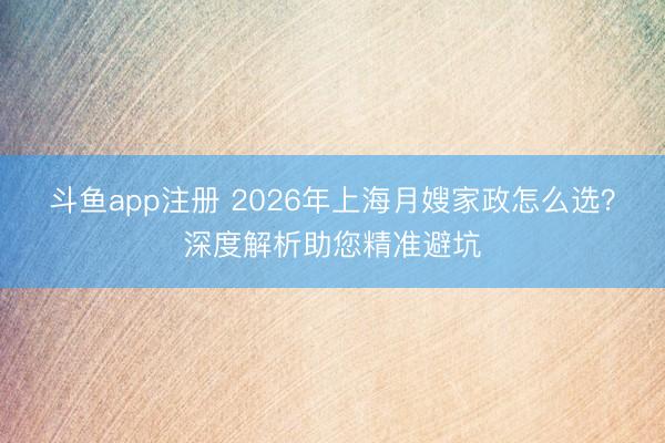 斗鱼app注册 2026年上海月嫂家政怎么选？深度解析助您精准避坑