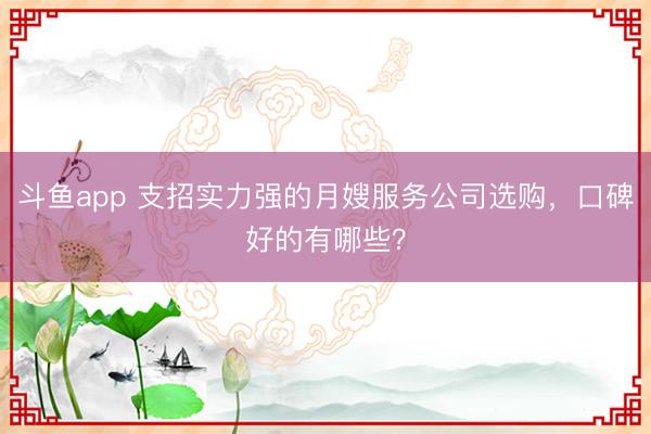斗鱼app 支招实力强的月嫂服务公司选购，口碑好的有哪些？