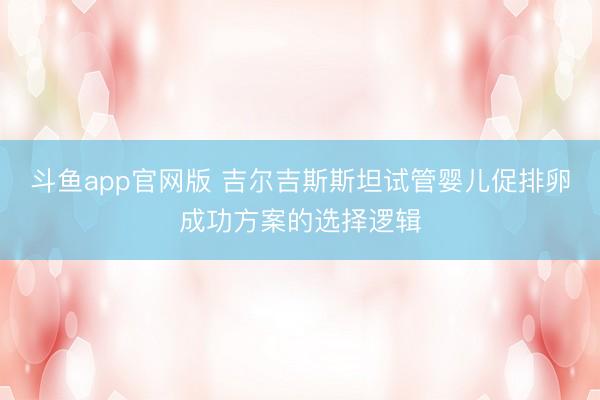 斗鱼app官网版 吉尔吉斯斯坦试管婴儿促排卵成功方案的选择逻辑