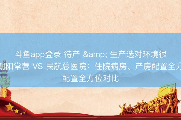 斗鱼app登录 待产 & 生产选对环境很重要！朝阳常营 VS 民航总医院：住院病房、产房配置全方位对比