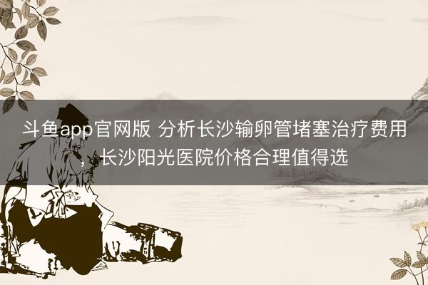 斗鱼app官网版 分析长沙输卵管堵塞治疗费用，长沙阳光医院价格合理值得选