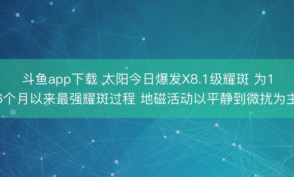 斗鱼app下载 太阳今日爆发X8.1级耀斑 为16个月以来最强耀斑过程 地磁活动以平静到微扰为主