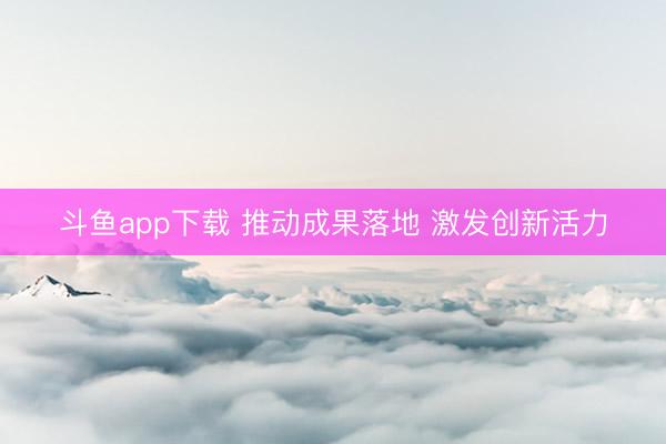 斗鱼app下载 推动成果落地 激发创新活力