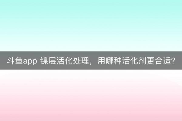 斗鱼app 镍层活化处理，用哪种活化剂更合适？
