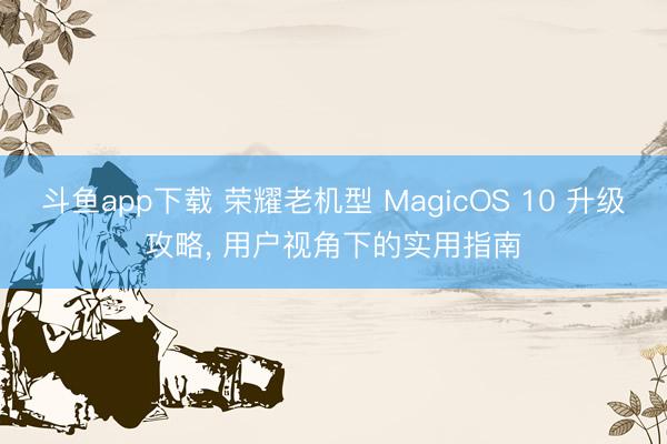 斗鱼app下载 荣耀老机型 MagicOS 10 升级攻略, 用户视角下的实用指南