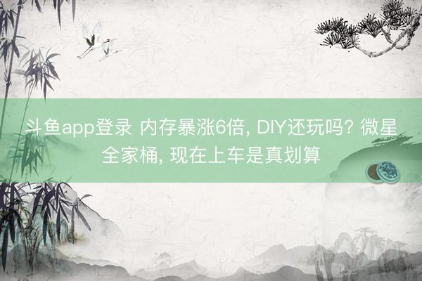斗鱼app登录 内存暴涨6倍, DIY还玩吗? 微星全家桶, 现在上车是真划算