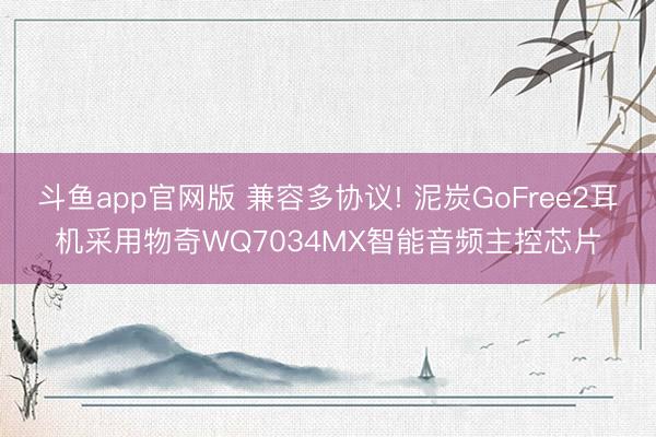 斗鱼app官网版 兼容多协议! 泥炭GoFree2耳机采用物奇WQ7034MX智能音频主控芯片