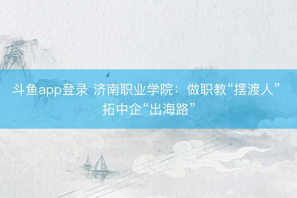 斗鱼app登录 济南职业学院：做职教“摆渡人” 拓中企“出海路”