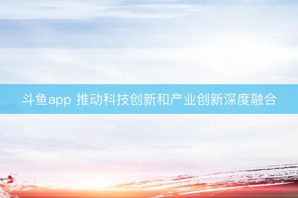 斗鱼app 推动科技创新和产业创新深度融合