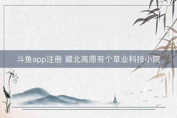斗鱼app注册 藏北高原有个草业科技小院
