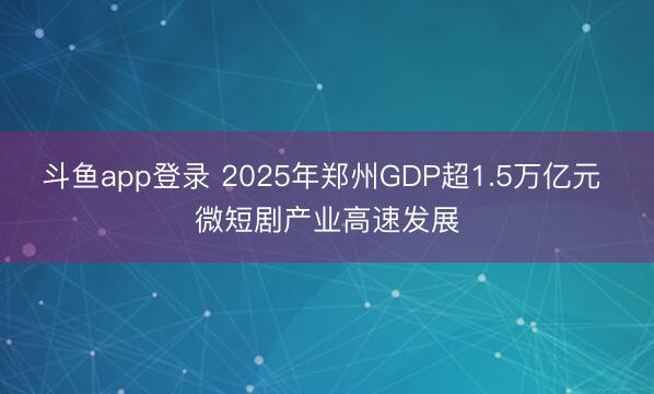 斗鱼app登录 2025年郑州GDP超1.5万亿元 微短剧产业高速发展