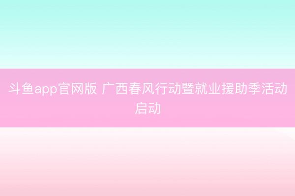 斗鱼app官网版 广西春风行动暨就业援助季活动启动