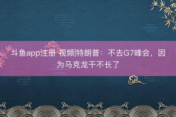 斗鱼app注册 视频|特朗普：不去G7峰会，因为马克龙干不长了