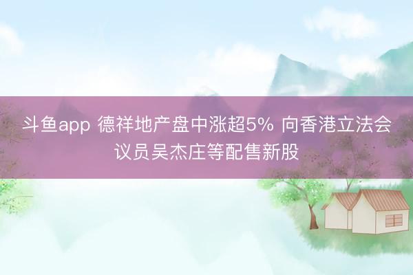 斗鱼app 德祥地产盘中涨超5% 向香港立法会议员吴杰庄等配售新股